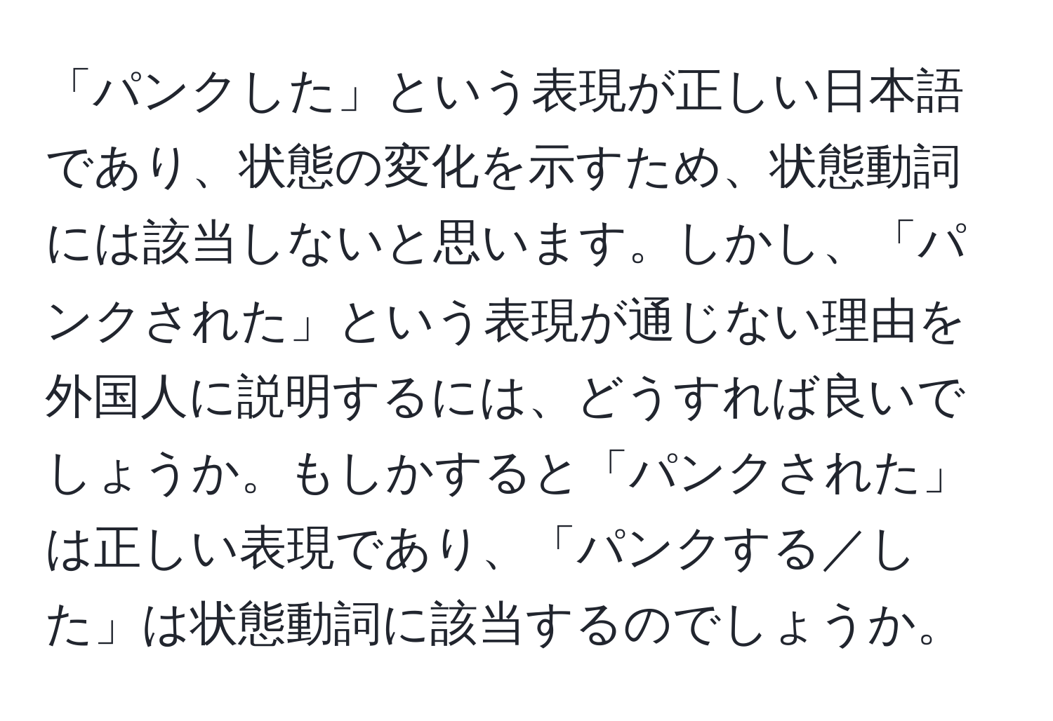 「パンクした」という表現が正しい日本語であり、状態の変化を示すため、状態動詞には該当しないと思います。しかし、「パンクされた」という表現が通じない理由を外国人に説明するには、どうすれば良いでしょうか。もしかすると「パンクされた」は正しい表現であり、「パンクする／した」は状態動詞に該当するのでしょうか。