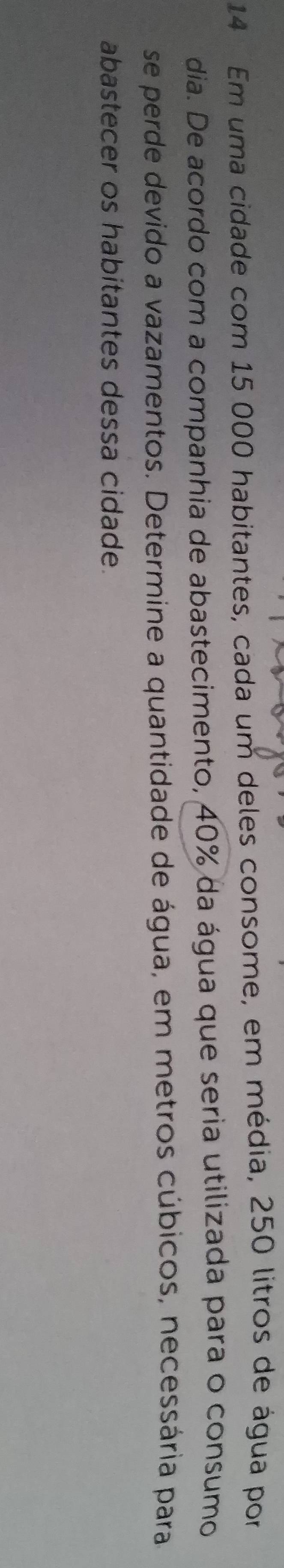 Em uma cidade com 15 000 habitantes, cada um deles consome, em média, 250 litros de água por 
dia. De acordo com a companhia de abastecimento, 40% da água que seria utilizada para o consumo 
se perde devido a vazamentos. Determine a quantidade de água, em metros cúbicos, necessária para 
abastecer os habitantes dessa cidade.