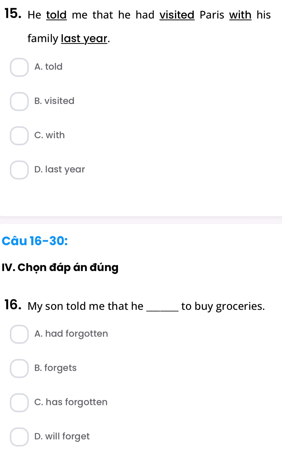 He told me that he had visited Paris with his
family last year.
A. told
B. visited
C. with
D. last year
Câu 16-30:
IV. Chọn đáp án đúng
16. My son told me that he _to buy groceries.
A. had forgotten
B. forgets
C. has forgotten
D. will forget