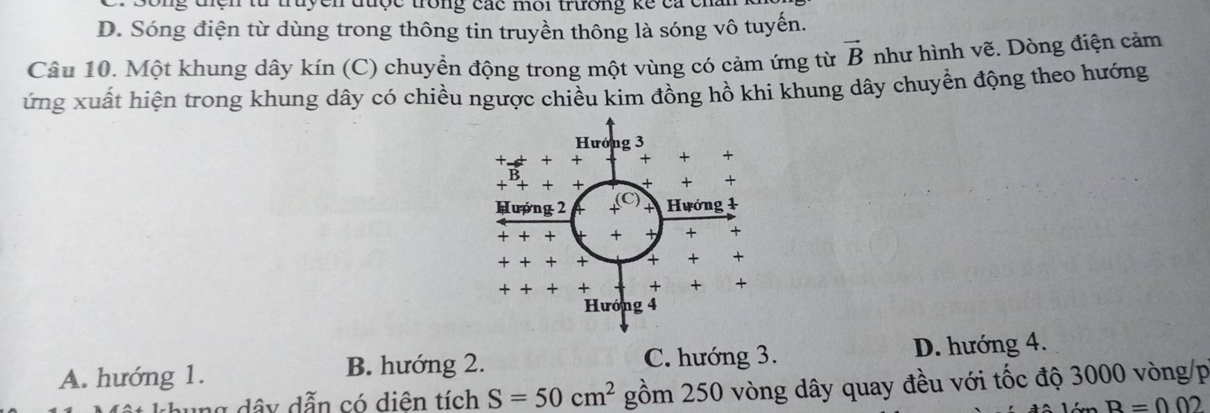 được trong các môi trường kể cá cn
D. Sóng điện từ dùng trong thông tin truyền thông là sóng vô tuyến.
Câu 10. Một khung dây kín (C) chuyền động trong một vùng có cảm ứng từ vector B như hình vẽ. Dòng điện cảm
ứng xuất hiện trong khung dây có chiều ngược chiều kim đồng hồ khi khung dây chuyển động theo hướng
A. hướng 1. D. hướng 4.
B. hướng 2. C. hướng 3.
ng dây dẫn có diên tích S=50cm^2 gồm 250 vòng dây quay đều với tốc độ 3000 vòng/p
B=002