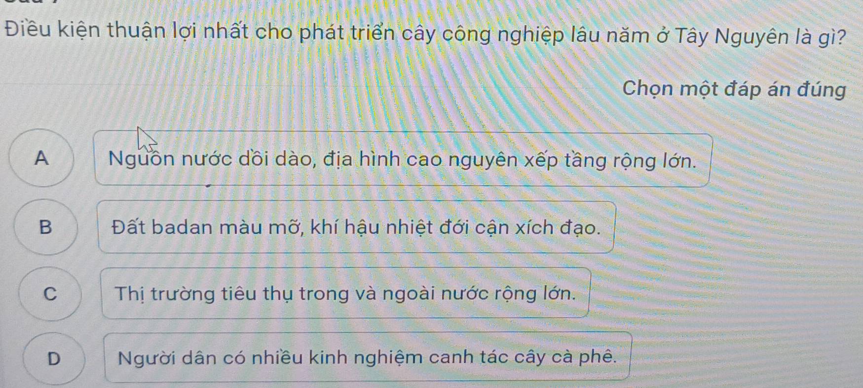 Điều kiện thuận lợi nhất cho phát triển cây công nghiệp lâu năm ở Tây Nguyên là gì?
Chọn một đáp án đúng
A Nguồn nước dồi dào, địa hình cao nguyên xếp tầng rộng lớn.
B Đất badan màu mỡ, khí hậu nhiệt đới cận xích đạo.
C Thị trường tiêu thụ trong và ngoài nước rộng lớn.
D Người dân có nhiều kinh nghiệm canh tác cây cà phê.