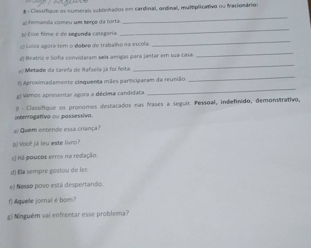 Classifique os numerais sublinhados em cardinal, ordinal, multiplicativo ou fracionário: 
a) Fernanda comeu um terço da torta. 
_ 
b) Esse filme é de segunda categoria. 
_ 
c) Luiza agora tem o dobro de trabalho na escola. 
_ 
d) Beatriz e Sofia convidaram seis amigas para jantar em sua casa. 
_ 
e) Metade da tarefa de Rafaela já foi feita. 
_ 
_ 
f) Aproximadamente cinquenta mães participaram da reunião. 
_ 
g) Vamos apresentar agora a décima candidata. 
9 - Classifique os pronomes destacados nas frases a seguir. Pessoal, indefinido, demonstrativo, 
interrogativo ou possessivo. 
a) Quem entende essa criança? 
b) Você já leu este livro? 
c) Há poucos erros na redação. 
d) Ela sempre gostou de ler. 
e) Nosso povo está despertando. 
f) Aquele jornal é bom? 
g) Ninguém vai enfrentar esse problema?