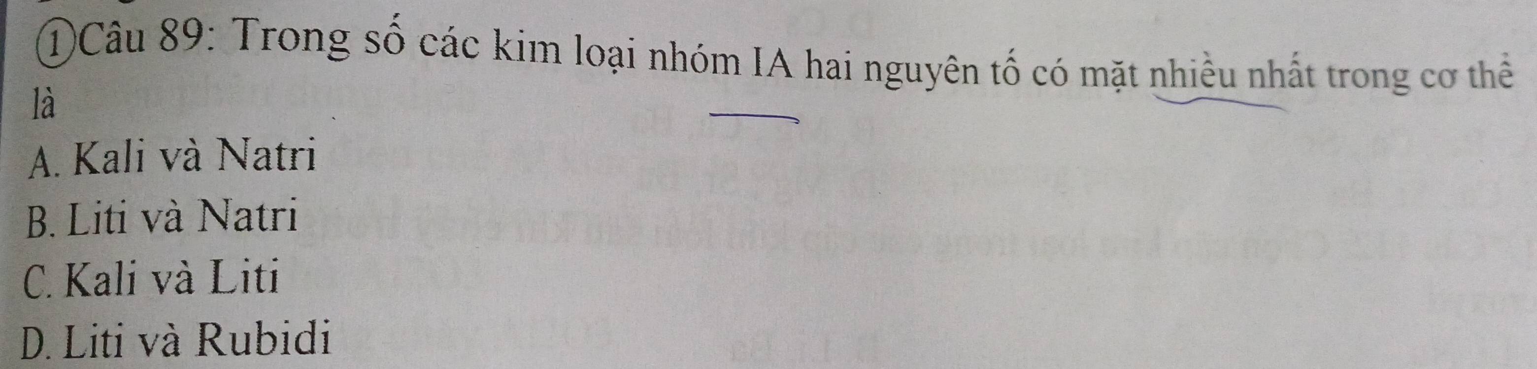 1)Câu 89: Trong số các kim loại nhóm IA hai nguyên tố có mặt nhiều nhất trong cơ thể
là
A. Kali và Natri
B. Liti và Natri
C. Kali và Liti
D. Liti và Rubidi