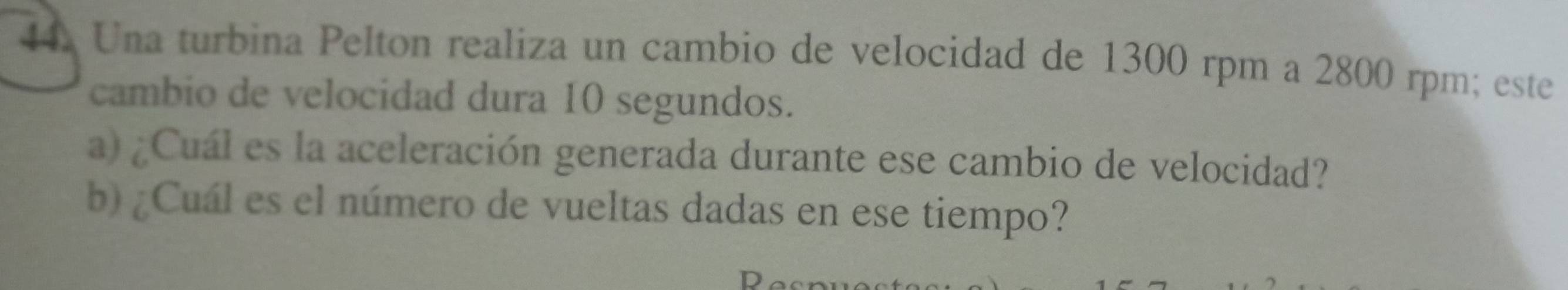 Una turbina Pelton realiza un cambio de velocidad de 1300 rpm a 2800 rpm; este 
cambio de velocidad dura 10 segundos. 
a) ¿Cuál es la aceleración generada durante ese cambio de velocidad? 
b) ¿Cuál es el número de vueltas dadas en ese tiempo?