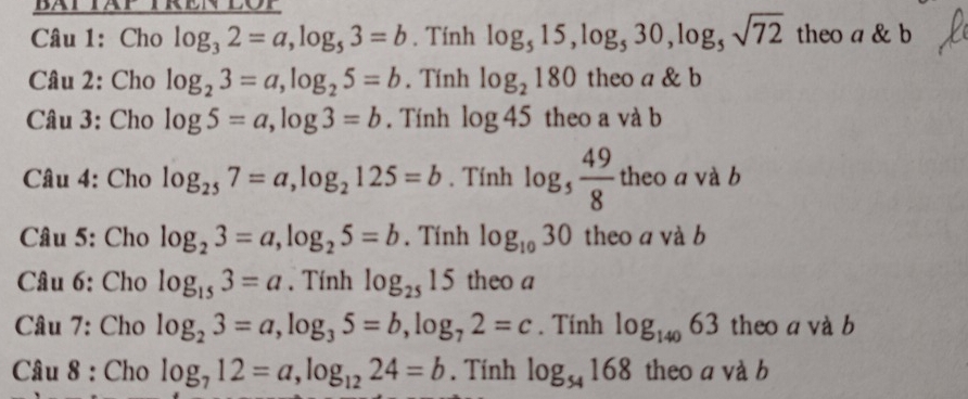 Cho log _32=a, log _53=b. Tính log _515, log _530, log _5sqrt(72) theo a & b 
Câu 2: Cho log _23=a, log _25=b. Tính log _2180 theo a & b 
Câu 3: Cho log 5=a, log 3=b. Tính log 45 theo a và b 
Câu 4: Cho log _257=a, log _2125=b. Tính log _5 49/8  theo a và b 
Câu 5: Cho log _23=a, log _25=b. Tính log _1030 theo a và b 
* Câu 6: Cho log _153=a. Tính log _2515 theo a 
Câu 7: Cho log _23=a, log _35=b, log _72=c. Tính log _14063 theo a và b 
Câu 8 : Cho log _712=a, log _1224=b. Tính log _54168 theo a và b