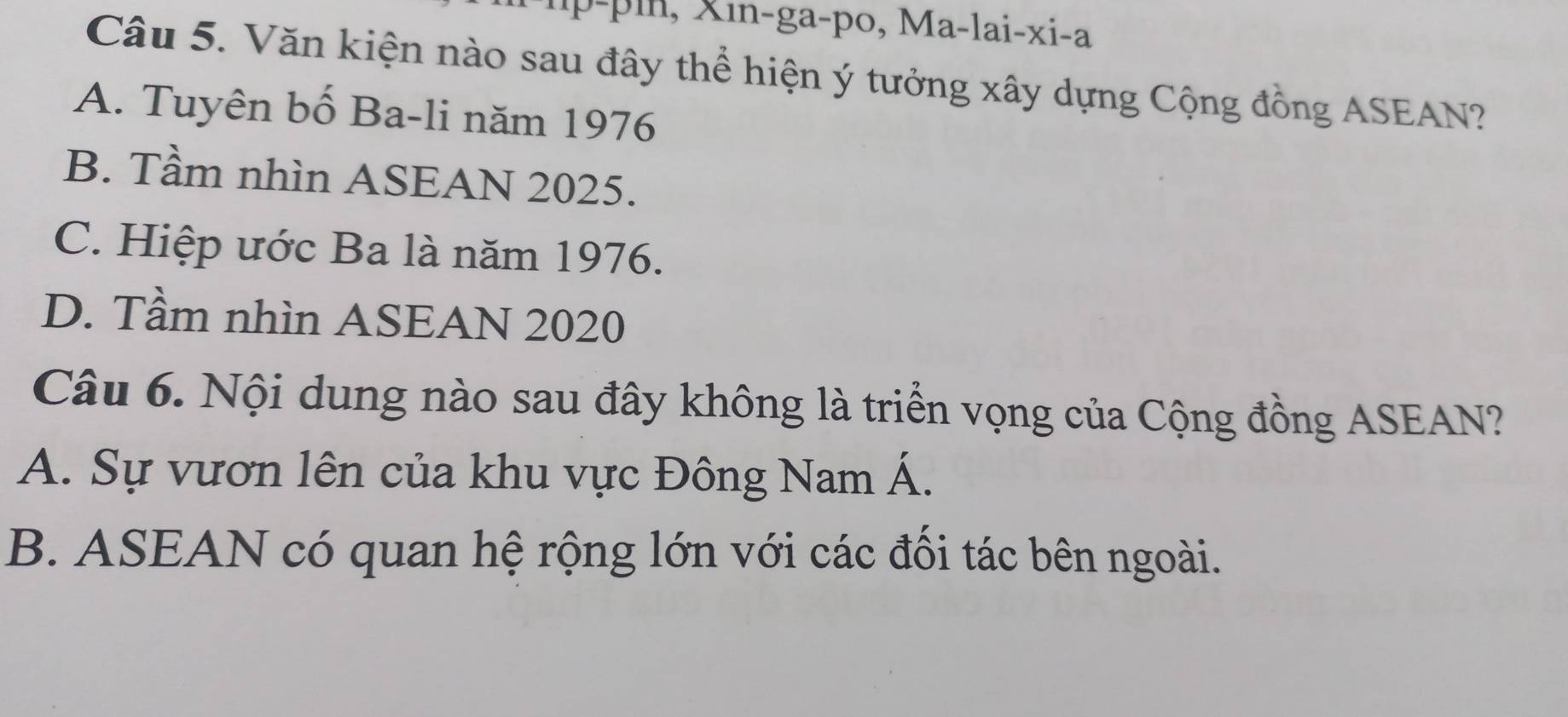 pin, x in-ga-po, Ma-lai-xi-a
Câu 5. Văn kiện nào sau đây thể hiện ý tưởng xây dựng Cộng đồng ASEAN?
A. Tuyên bố Ba-li năm 1976
B. Tầm nhìn ASEAN 2025.
C. Hiệp ước Ba là năm 1976.
D. Tầm nhìn ASEAN 2020
Câu 6. Nội dung nào sau đây không là triển vọng của Cộng đồng ASEAN?
A. Sự vươn lên của khu vực Đông Nam Á.
B. ASEAN có quan hệ rộng lớn với các đổi tác bên ngoài.