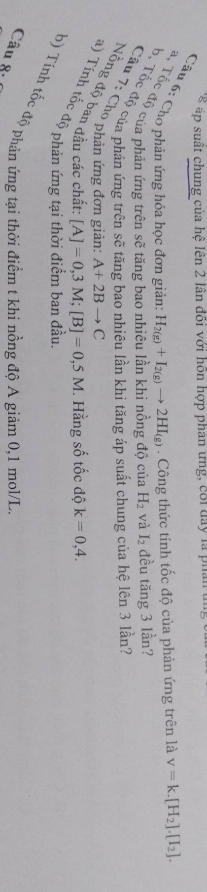 ể p ut chung của hệ lên 2 lân đôi với hôn hợp phán ưng, coi day la p u an 
Câu 6: Cho phản ứng hóa học đơn giản: H_2(g)+I_2(g)to 2HI_(g). Công thức tính tốc độ của phản ứng trên là v=k.[H_2].[I_2]. 
a, Tốc độ của phản ứng trên sẽ tăng bao nhiêu lần khi nồng độ của H_2 và I_2 đều tăng 3 lần? 
b, Tốc độ của phản ứng trên sẽ tăng bao nhiêu lần khi tăng áp suất chung của hệ lên 3 lần? 
Câu 7: Cho phản ứng đơn giản:
A+2Bto C
Nồng độ ban đầu các chất
[A]=0,3M; [B]=0,5M. Hằng số tốc độ k=0,4. 
a) Tính tốc độ phản ứng tại 
b) Tính tốc độ phản ứng tại thời điểm t khi nồng độ A giảm 0,1 mol/L. 
Câu 8.