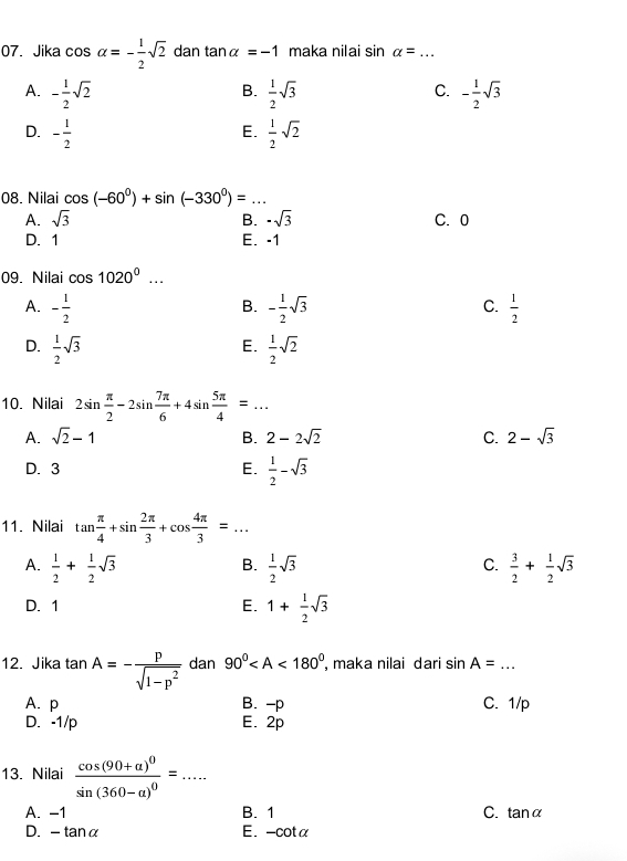 Jika cos alpha =- 1/2 sqrt(2) dan tan alpha =-1 maka nilai sin alpha = _
A. - 1/2 sqrt(2)  1/2 sqrt(3) - 1/2 sqrt(3)
B.
C.
D. - 1/2   1/2 sqrt(2)
E.
08. Nilai cos (-60°)+sin (-330°)= _ _ 
A. sqrt(3) B. -sqrt(3) C. 0
D. 1 E. -1
09. Nilai cos 1020^0...
A. - 1/2  - 1/2 sqrt(3)  1/2 
B.
C.
E.
D.  1/2 sqrt(3)  1/2 sqrt(2)
10. Nilai 2sin  π /2 -2sin  7π /6 +4sin  5π /4 =...
A. sqrt(2)-1 B. 2-2sqrt(2) C. 2-sqrt(3)
D. 3 E.  1/2 -sqrt(3)
11. Nilai tan  π /4 +sin  2π /3 +cos  4π /3 =...
A.  1/2 + 1/2 sqrt(3)  1/2 sqrt(3)  3/2 + 1/2 sqrt(3)
B.
C.
D. 1 E. 1+ 1/2 sqrt(3)
12. Jika tan A=- p/sqrt(1-p^2)  dan 90° , maka nilai dari sin A= _
(a_)
A. p B. -p C. 1/p
D. -1/p E. 2p
13. Nilai frac cos (90+a)^0sin (360-a)^0=... _
A. -1 B. 1 C. analpha
D. -tan alpha
E. -cot at