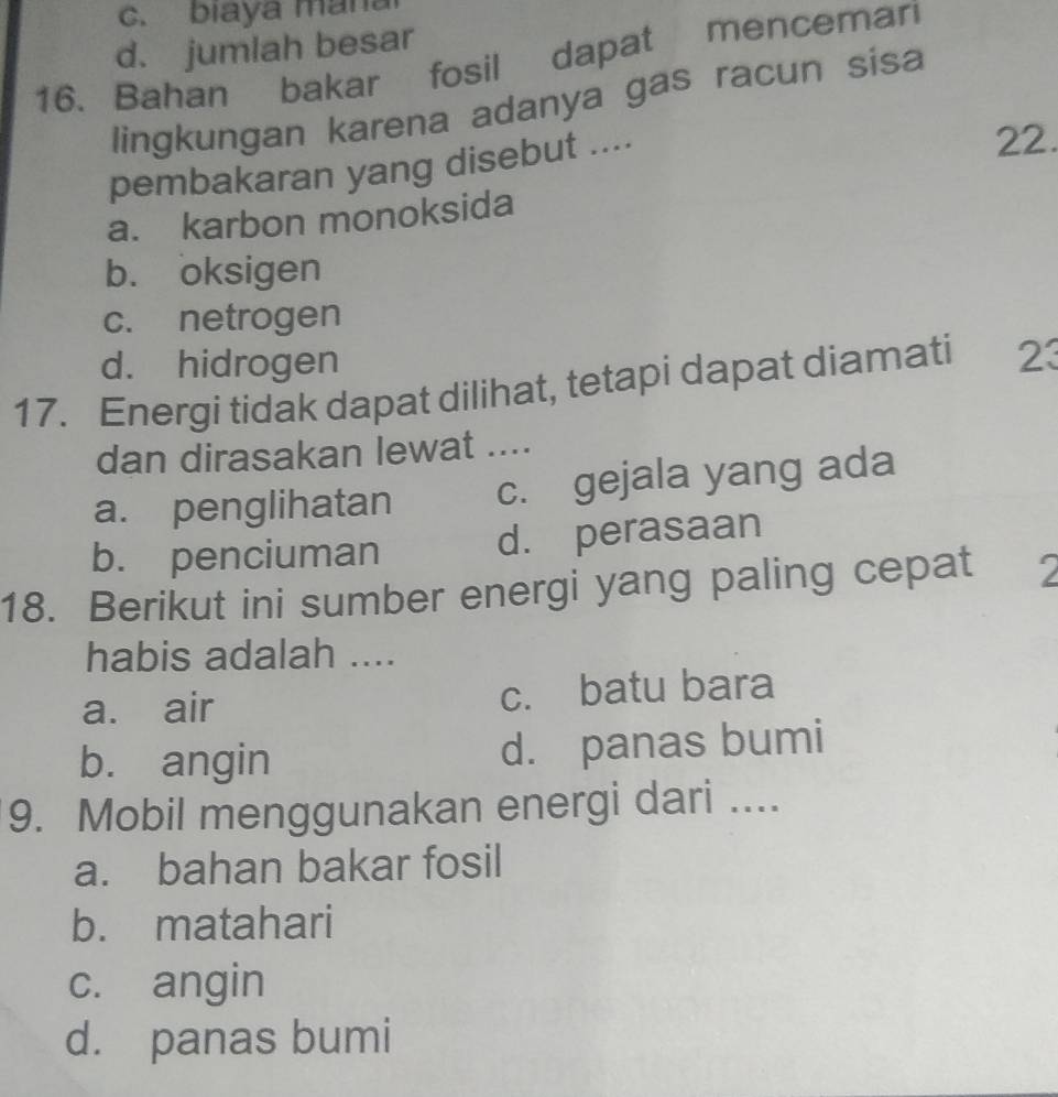 c. biaya mana
d. jumlah besar
16. Bahan bakar fosil dapat mencemari
lingkungan karena adanya gas racun sisa
pembakaran yang disebut ....
22.
a. karbon monoksida
b. oksigen
c. netrogen
d. hidrogen
17. Energi tidak dapat dilihat, tetapi dapat diamati 23
dan dirasakan lewat ....
a. penglihatan c. gejala yang ada
b. penciuman d. perasaan
18. Berikut ini sumber energi yang paling cepat 2
habis adalah ....
a. air c. batu bara
b. angin d. panas bumi
9. Mobil menggunakan energi dari ....
a. bahan bakar fosil
b. matahari
c. angin
d. panas bumi