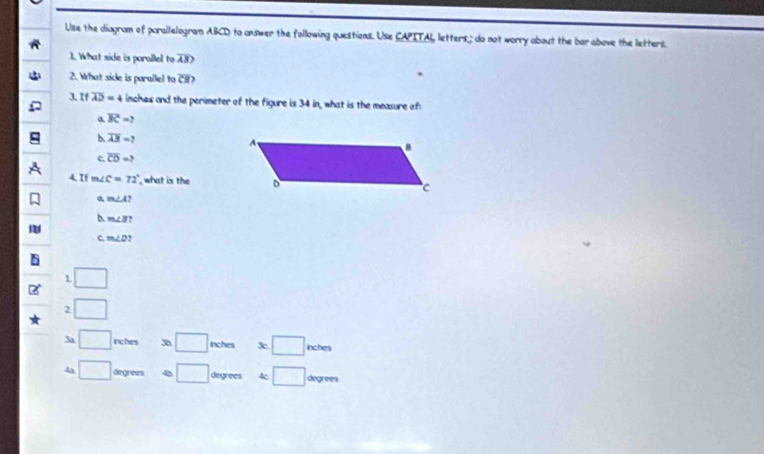 Use the diagram of parallelogram ABCD to answer the following questions. Use CAPITAL letters ; do not worry about the bar above the letters.
1. What side is porallel to overline AS? 
2. What side is parallel to overline CB? 
3. If overline AD=4 inches and the perimeter of the figure is 34 in, what is the measure of:
a overline BC=?
overline AB=?
c. overline CD=? 
4. If m∠ C=72° what is the
a m∠ A?
b m∠ B?
C. m∠ D `
L □
2 wedge 
3a □ inches 36 □ inches 3c. □ inches
4a □ degrees □ degrees □ degrees