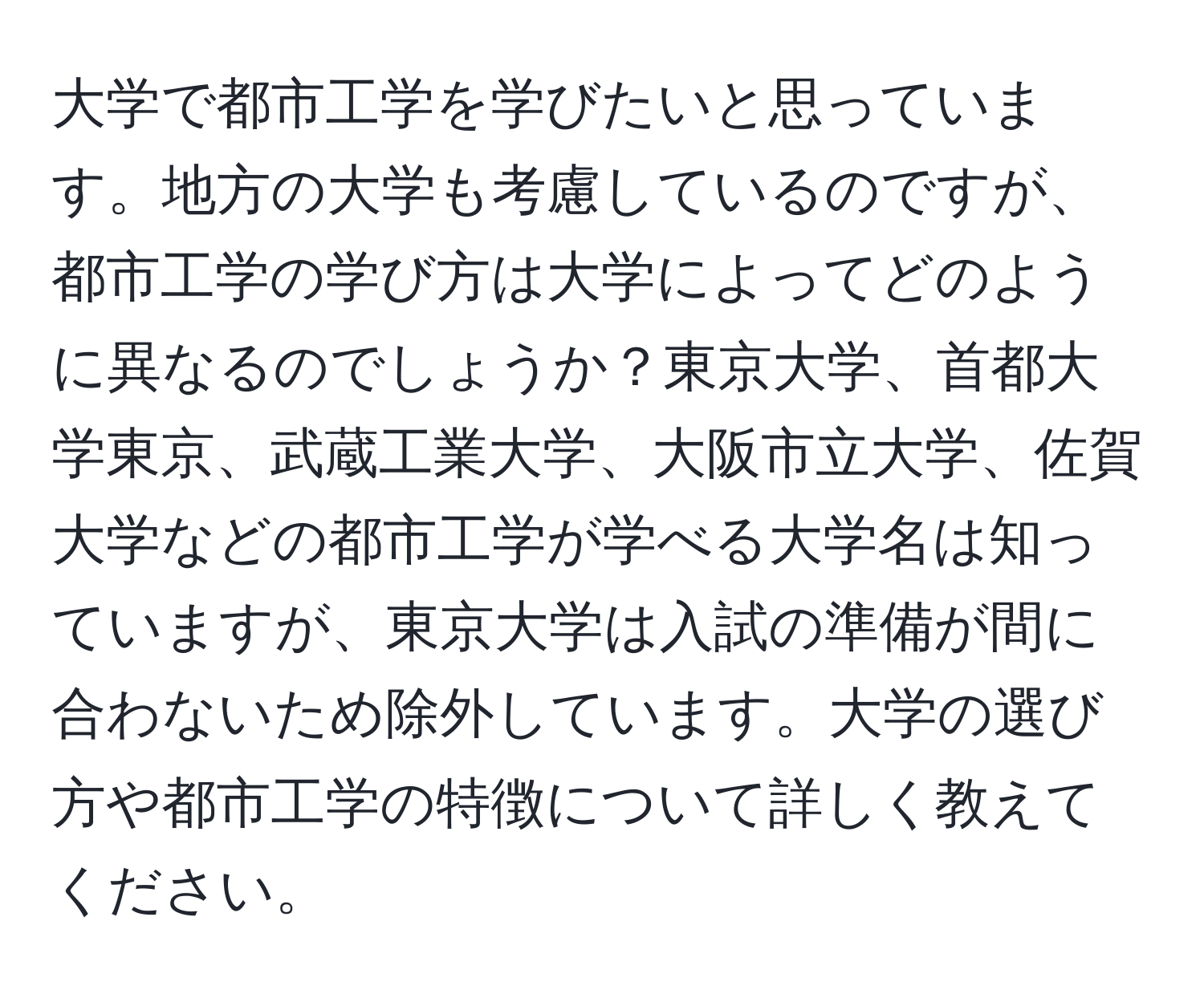 大学で都市工学を学びたいと思っています。地方の大学も考慮しているのですが、都市工学の学び方は大学によってどのように異なるのでしょうか？東京大学、首都大学東京、武蔵工業大学、大阪市立大学、佐賀大学などの都市工学が学べる大学名は知っていますが、東京大学は入試の準備が間に合わないため除外しています。大学の選び方や都市工学の特徴について詳しく教えてください。