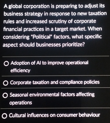 A global corporation is preparing to adjust its
business strategy in response to new taxation
rules and increased scrutiny of corporate
financial practices in a target market. When
considering "Political" factors, what specific
aspect should businesses prioritize?
Adoption of AI to improve operational
efficiency
Corporate taxation and compliance policies
Seasonal environmental factors affecting
operations
Cultural influences on consumer behaviour