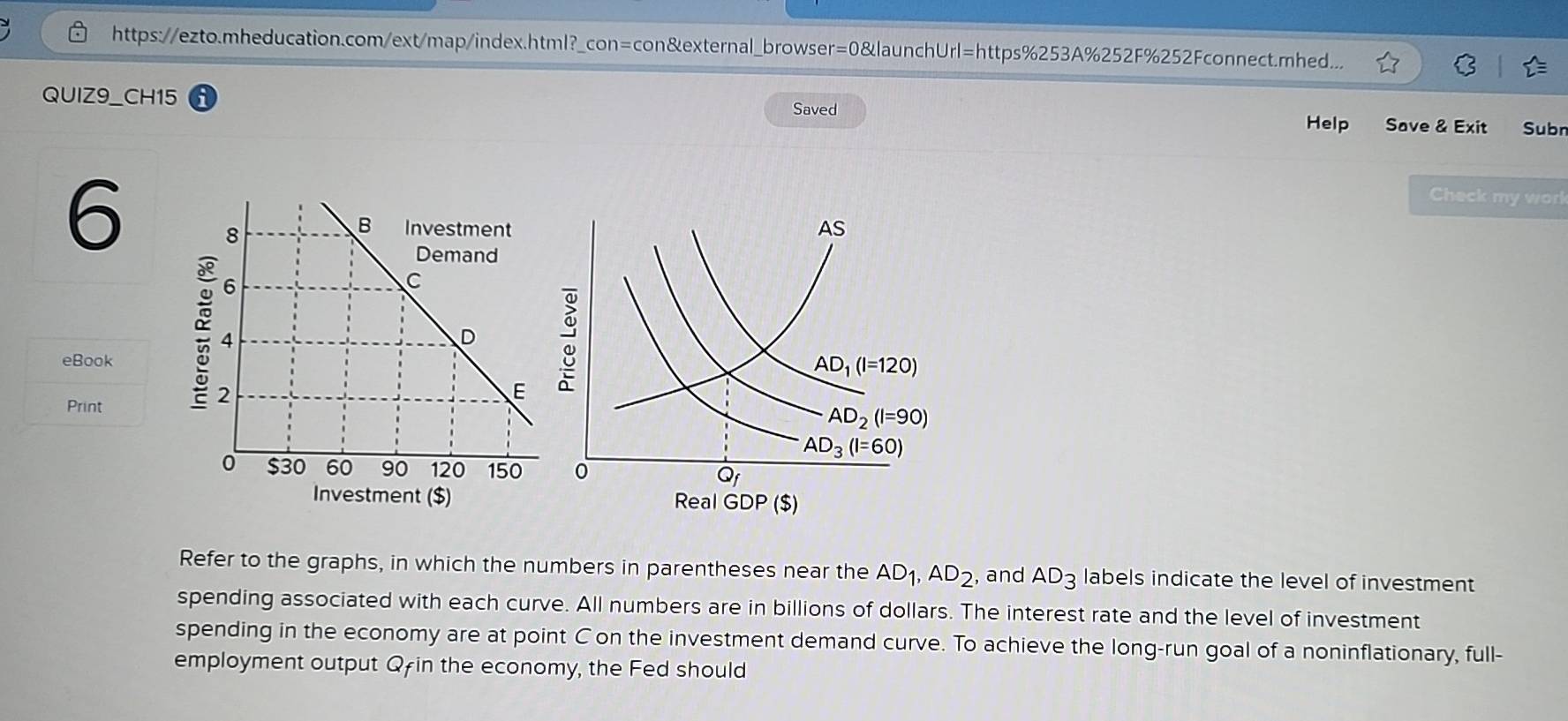 https://ezto.mheducation.com/ext/map/index.html?_con=con&external_browser=0&launchUrl=https%253A%252F%252Fconnect.mhed...
QUIZ9_CH15
Saved Help Save & Exit Subr
6
Check my work
 
eBook
Print
Refer to the graphs, in which the numbers in parentheses near the AD_1,AD_2 , and AD_3 labels indicate the level of investment
spending associated with each curve. All numbers are in billions of dollars. The interest rate and the level of investment
spending in the economy are at point C on the investment demand curve. To achieve the long-run goal of a noninflationary, full-
employment output Qfin the economy, the Fed should