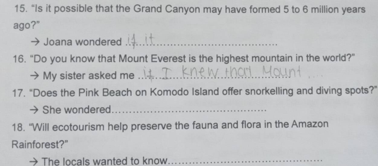 “Is it possible that the Grand Canyon may have formed 5 to 6 million years
ago?” 
Joana wondered_ 
16. “Do you know that Mount Everest is the highest mountain in the world?” 
My sister asked me_ 
17. “Does the Pink Beach on Komodo Island offer snorkelling and diving spots?” 
She wondered_ 
18. “Will ecotourism help preserve the fauna and flora in the Amazon 
Rainforest?” 
The locals wanted to know_