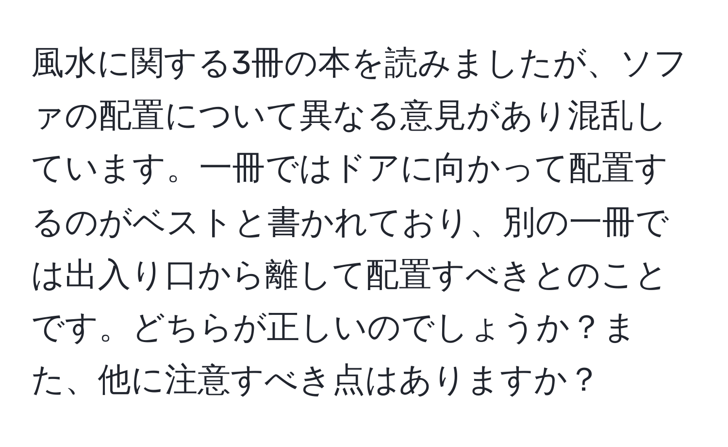 風水に関する3冊の本を読みましたが、ソファの配置について異なる意見があり混乱しています。一冊ではドアに向かって配置するのがベストと書かれており、別の一冊では出入り口から離して配置すべきとのことです。どちらが正しいのでしょうか？また、他に注意すべき点はありますか？