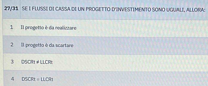 27/31 SE I FLUSSI DI CASSA DI UN PROGETTO D' INVESTIMENTO SONO UGUALI, ALLORA:
1 Il progetto è da realizzare
2 Il progetto è da scartare
3 DSCRt!= LLCRt
4 DSCRt=LLCRt