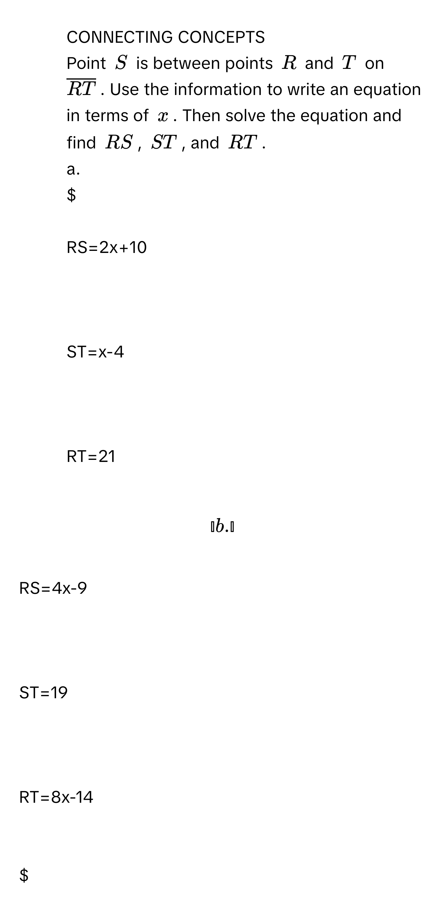 CONNECTING CONCEPTS 
Point $S$ is between points $R$ and $T$ on $overlineRT$. Use the information to write an equation in terms of $x$. Then solve the equation and find $RS$, $ST$, and $RT$. 
a.

$RS=2x+10$

$ST=x-4$

$RT=21$

b.

$RS=4x-9$

$ST=19$

$RT=8x-14$