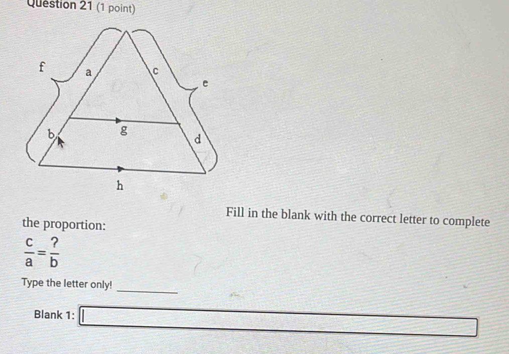 Fill in the blank with the correct letter to complete 
the proportion:
 c/a = ?/b 
_ 
Type the letter only! 
Blank 1: 12= □