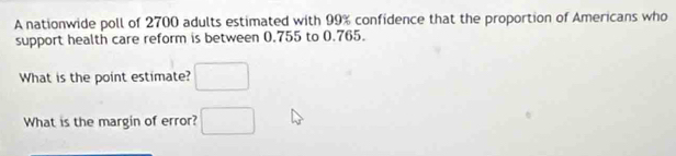 A nationwide poll of 2700 adults estimated with 99% confidence that the proportion of Americans who 
support health care reform is between 0.755 to 0.765. 
What is the point estimate? □ 
What is the margin of error? □