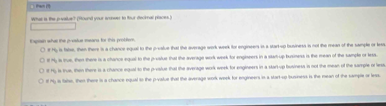 Part (Ö
What is the p -value? (Round your answer to four decimal places.)
Expiain what the p -value means for this problem.
N_0 is fabse, then there is a chance equal to the p -value that the average work week for engineers in a start-up business is not the mean of the sample or less
lf N is true, then there is a chance equal to the p -value that the average work week for engineers in a start-up business is the mean of the sample or less.
H_0 s is true, then there is a chance equal to the p -value that the average work week for engineers in a start-up business is not the mean of the sample or less
N_0 is false, then there is a chance equal to the p -value that the average work week for engineers in a start-up business is the mean of the sample or less.