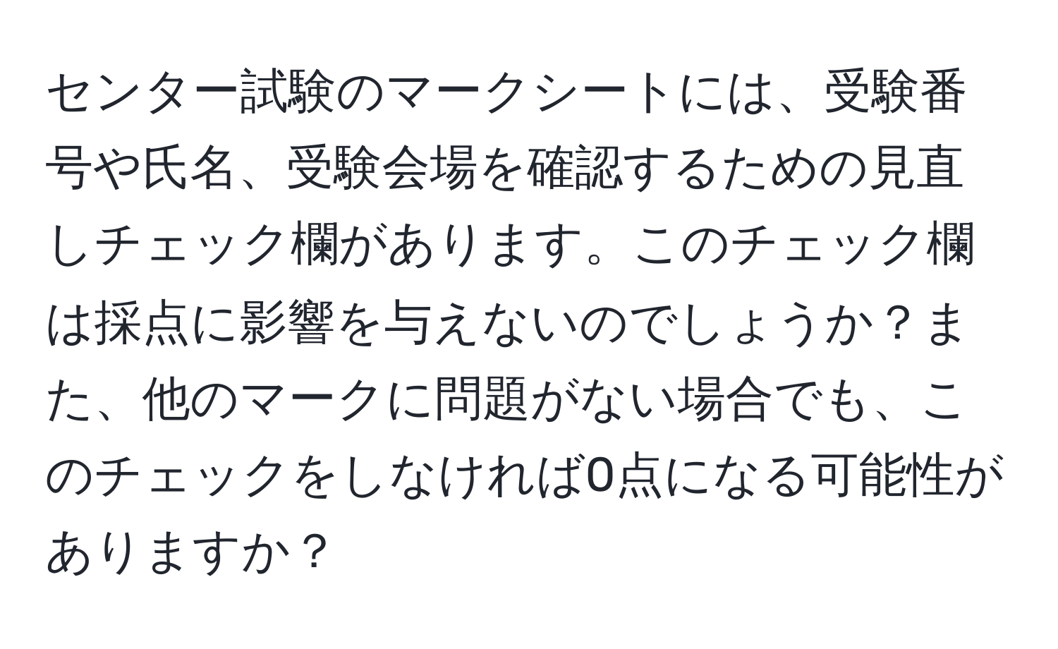 センター試験のマークシートには、受験番号や氏名、受験会場を確認するための見直しチェック欄があります。このチェック欄は採点に影響を与えないのでしょうか？また、他のマークに問題がない場合でも、このチェックをしなければ0点になる可能性がありますか？