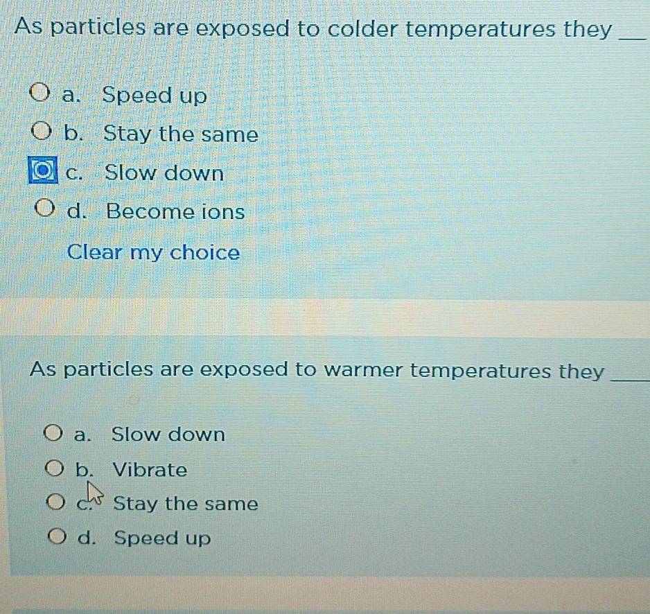 As particles are exposed to colder temperatures they_
a. Speed up
b. Stay the same
c. Slow down
d. Become ions
Clear my choice
As particles are exposed to warmer temperatures they_
a. Slow down
b. Vibrate
c Stay the same
d. Speed up