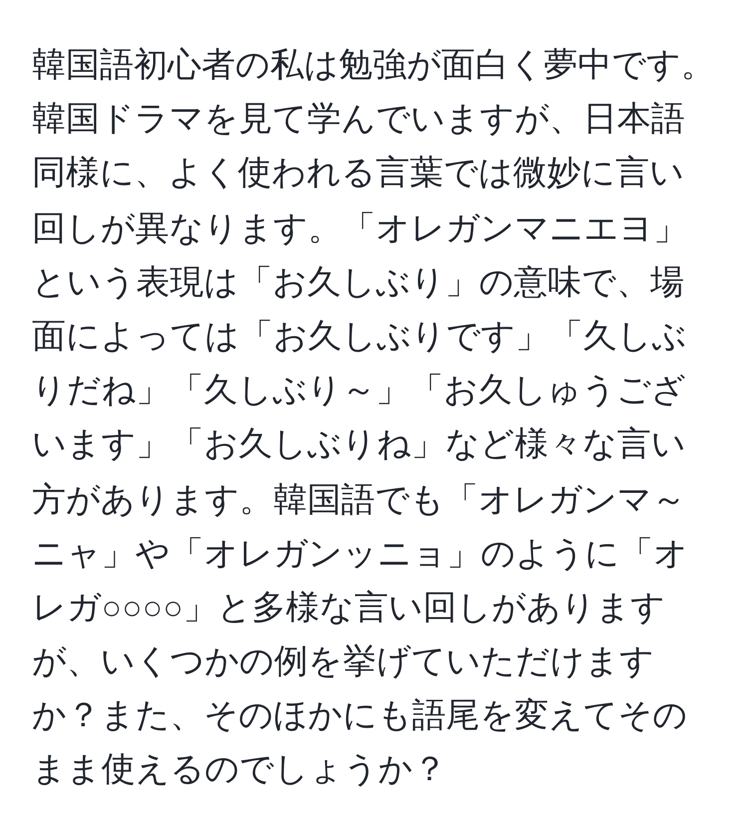 韓国語初心者の私は勉強が面白く夢中です。韓国ドラマを見て学んでいますが、日本語同様に、よく使われる言葉では微妙に言い回しが異なります。「オレガンマニエヨ」という表現は「お久しぶり」の意味で、場面によっては「お久しぶりです」「久しぶりだね」「久しぶり～」「お久しゅうございます」「お久しぶりね」など様々な言い方があります。韓国語でも「オレガンマ～ニャ」や「オレガンッニョ」のように「オレガ○○○○」と多様な言い回しがありますが、いくつかの例を挙げていただけますか？また、そのほかにも語尾を変えてそのまま使えるのでしょうか？