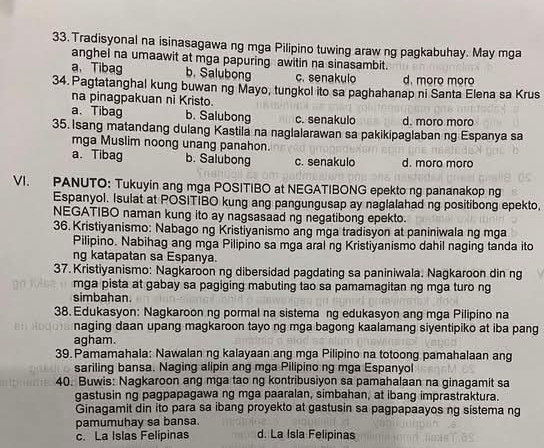 Tradisyonal na isinasagawa ng mga Pilipino tuwing araw ng pagkabuhay. May mga
anghel na umaawit at mga papuring awitin na sinasambit.
a、 Tibag b. Salubong c. senakulo d. moro moro
34. Pagtatanghal kung buwan ng Mayo, tungkol ito sa paghahanap ni Santa Elena sa Krus
na pinagpakuan ni Kristo.
a、 Tibag b. Salubong c. senakulo d. moro moro
35. Isang matandang dulang Kastila na naglalarawan sa pakikipaglaban ng Espanya sa
mga Muslim noong unang panahon.
a、 Tibag b. Salubong c. senakulo d. moro moro
VI. PANUTO: Tukuyin ang mga POSITIBO at NEGATIBONG epekto ng pananakop ng
Espanyol. Isulat at POSITIBO kung ang pangungusap ay naglalahad ng positibong epekto,
NEGATIBO naman kung ito ay nagsasaad ng negatibong epekto.
36. Kristiyanismo: Nabago ng Kristiyanismo ang mga tradisyon at paniniwala ng mga
Pilipino. Nabihag ang mga Pilipino sa mga aral ng Kristiyanismo dahil naging tanda ito
ng katapatan sa Espanya.
37. Kristiyanismo: Nagkaroon ng dibersidad pagdating sa paniniwala. Nagkaroon din ng
mga pista at gabay sa pagiging mabuting tao sa pamamagitan ng mga turo ng
simbahan
38. Edukasyon: Nagkaroon ng pormal na sistema ng edukasyon ang mga Pilipino na
naging daan upang magkaroon tayo ng mga bagong kaalamang siyentipiko at iba pang
agham.
39.Pamamahala: Nawalan ng kalayaan ang mga Pilipino na totoong pamahalaan ang
sariling bansa. Naging alipin ang mga Pilipino ng mga Espanyol
40. Buwis: Nagkaroon ang mga tao ng kontribusiyon sa pamahalaan na ginagamit sa
gastusin ng pagpapagawa ng mga paaralan, simbahan, at ibang imprastraktura.
Ginagamit din ito para sa ibang proyekto at gastusin sa pagpapaayos ng sistema ng
pamumuhay sa bansa.
c. La Islas Felipinas d. La Isla Felipinas