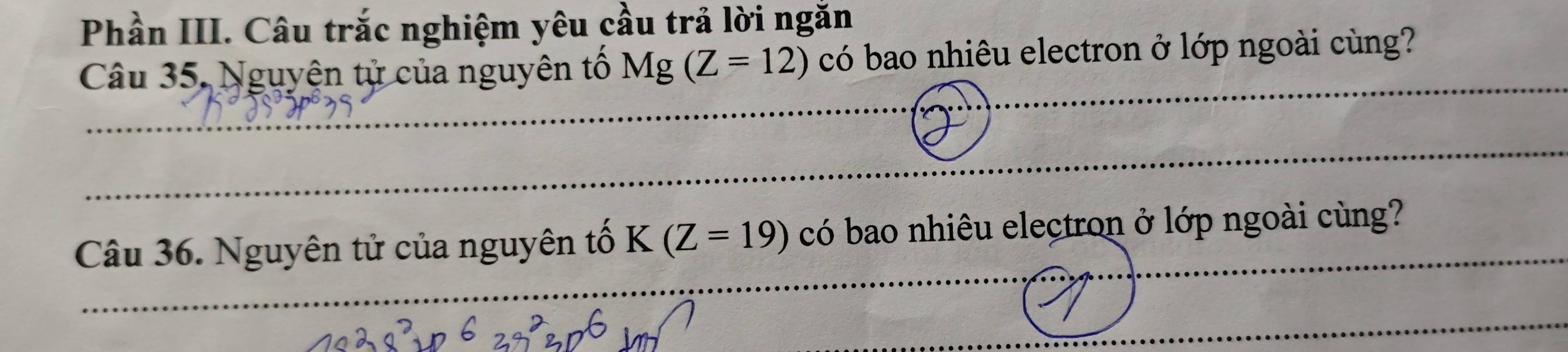 Phần III. Câu trắc nghiệm yêu cầu trả lời ngăn 
Câu 35, Nguyện tử của nguyên tố Mg(Z=12) có bao nhiêu electron ở lớp ngoài cùng? 
Câu 36. Nguyên tử của nguyên tố K(Z=19) có bao nhiêu electron ở lớp ngoài cùng?