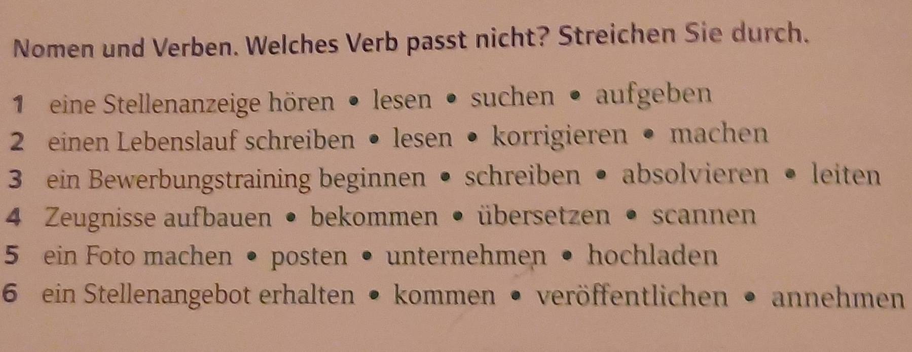 Nomen und Verben. Welches Verb passt nicht? Streichen Sie durch. 
1 eine Stellenanzeige hören • lesen • suchen • aufgeben 
2 einen Lebenslauf schreiben • lesen • korrigieren • machen 
3 ein Bewerbungstraining beginnen • schreiben • absolvieren • leiten 
4 Zeugnisse aufbauen • bekommen • übersetzen • scannen 
5 ein Foto machen • posten • unternehmen • hochladen 
6 ein Stellenangebot erhalten • kommen • veröffentlichen • annehmen