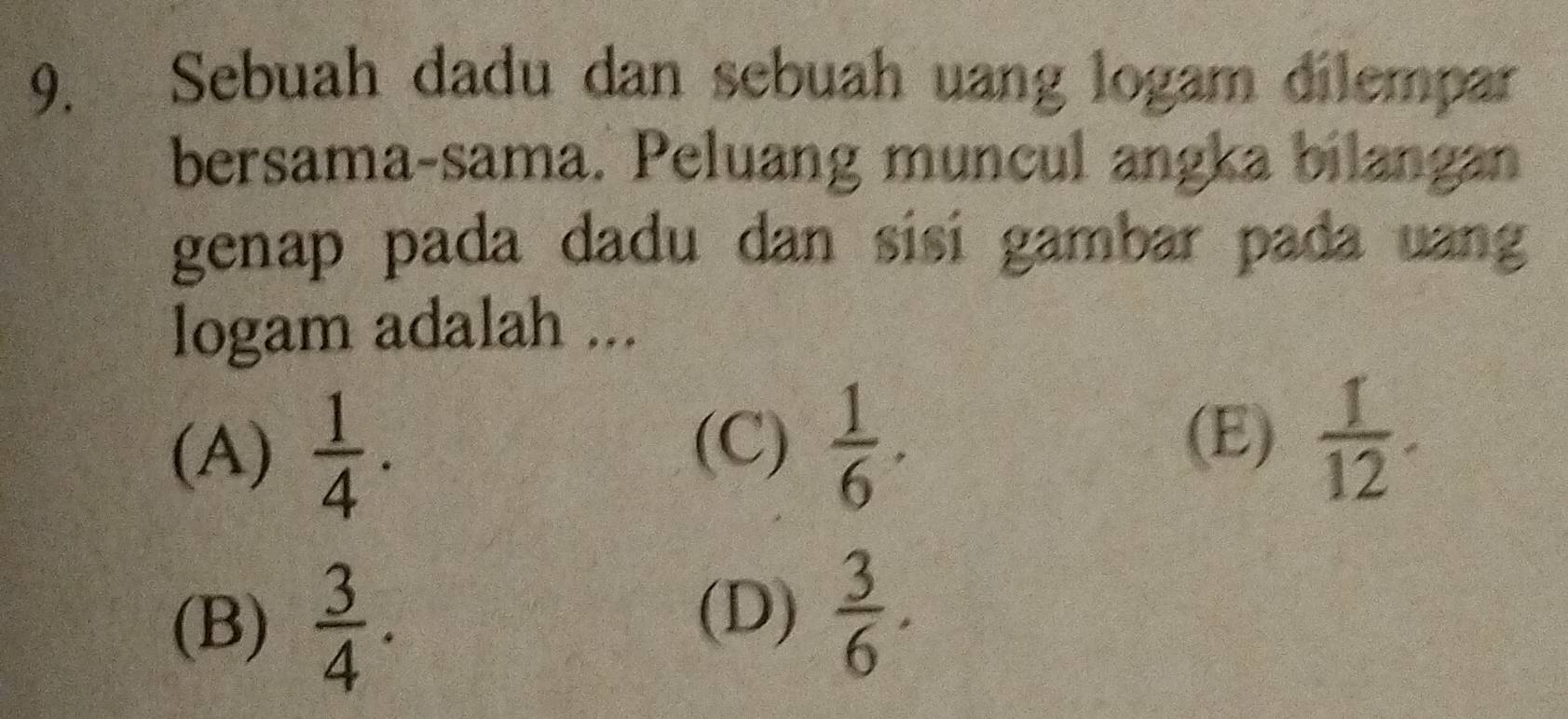 Sebuah dadu dan sebuah uang logam dilempar
bersama-sama. Peluang muncul angka bilangan
genap pada dadu dan sisi gambar pada uang
logam adalah ...
(A)  1/4 .
(C)  1/6 . (E)  1/12 .
(B)  3/4 .
(D)  3/6 .