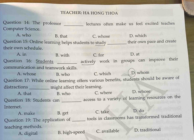 TEACHER: HA HONG THOA
Question 14: The professor _lectures often make us feel excited teaches
Computer Science.
A. who B. that C. whose D. which
Question 15: Online learning helps students to study _their own pace and create
their own schedule.
A. in B. with C. for D. at
Question 16: Students _actively work in groups can improve their
communication and teamwork skills.
A. whose B. who C. which D whom
Question 17: While online learning offers various benefits, students should be aware of
distractions _might affect their learning.
A. that B. who C. where D. whose
Question 18: Students can _access to a variety of learning resources on the
Internet.
A. make B. get C. take D. do
Question 19: The application of _tools in classrooms has transformed traditional
teaching methods.
A. digital B. high-speed C. available D. traditional