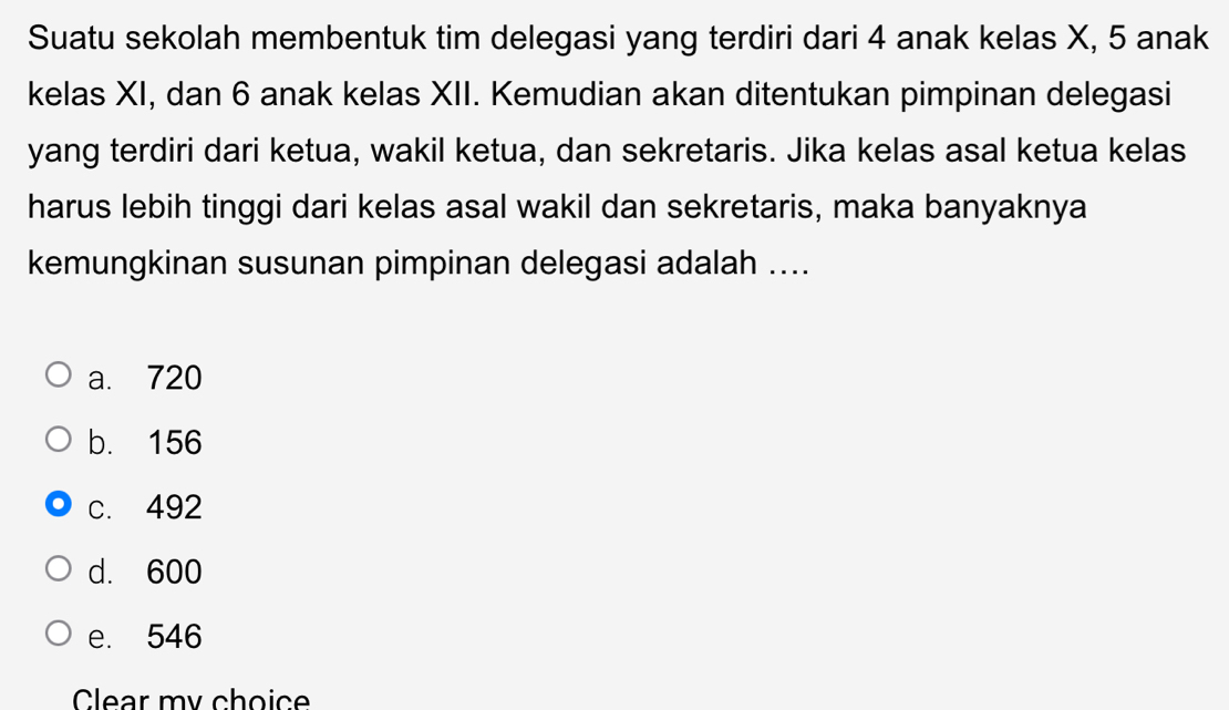 Suatu sekolah membentuk tim delegasi yang terdiri dari 4 anak kelas X, 5 anak
kelas XI, dan 6 anak kelas XII. Kemudian akan ditentukan pimpinan delegasi
yang terdiri dari ketua, wakil ketua, dan sekretaris. Jika kelas asal ketua kelas
harus lebih tinggi dari kelas asal wakil dan sekretaris, maka banyaknya
kemungkinan susunan pimpinan delegasi adalah ....
a. 720
b. 156
c. 492
d. 600
e. 546
Clear my choice