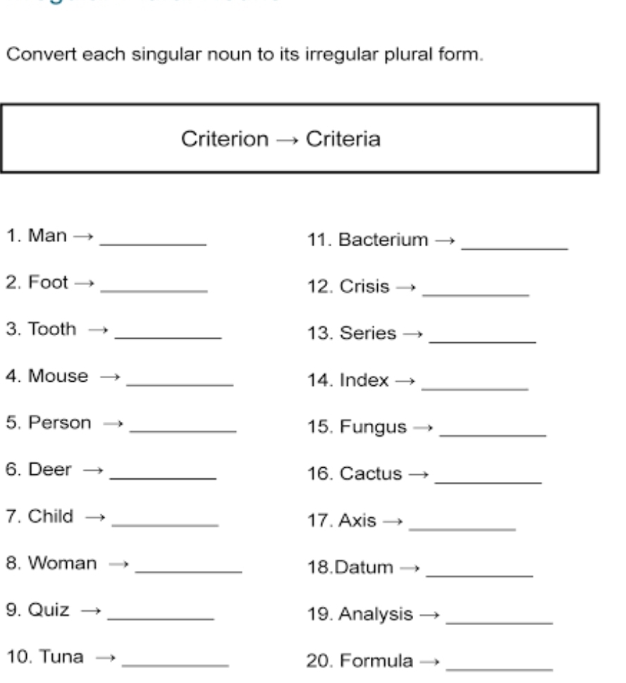 Convert each singular noun to its irregular plural form. 
Criterion Criteria 
1. Man _11. Bacterium 
_ 
_ 
2. Foot _12. Crisis 
_ 
3. Tooth _13. Series 
4. Mouse _14. Index 
_ 
5. Person _15. Fungus_ 
_ 
6. Deer _16. Cactus 
7. Child _17. Axis_ 
_ 
8. Woman _18.Datum 
9. Quiz _19. Analysis_ 
10. Tuna _20. Formula 
_