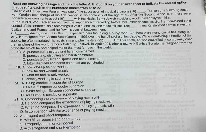 Read the following passage and mark the letter A, B, C, or D on your answer sheet to indicate the correct option
that best fits each of the numbered blanks from 18 to 22.
The little of Herbert von Karajan was one of the succession of musical triumphs (18)_ . The son of a Salzburg doctor,
von Karajan took charge of his first concert in his home city at the age of 18. After the Second World War, there were
considerable comments about (19)_ with the Nazis. Some Jewish musicians would never play with him.
In the 1950s, von Karajan recognized the importance of recording before most other conductors did. He maintained strict
control of his contracts, sold recordings in vast quantities, and made millions. (20)_ , von Karajan had homes in Austria,
Switzerland and France, and he flew his own jet between them.
(21)_ driving one of his fleet of expensive cars fast along a curvy road. But there were many casualties along the
way. He resigned from Vienna State Opera in 1962 over the handling of a union dispute. While maintaining adoration of the
public, he often infuriated his musicians and playmasters (22)_ . Until his death, he was embroiled in controversy over
the handling of the world famous Salzburg Festival. In April 1991, after a row with Berlin's Senate, he resigned from the
orchestra which he had helped make the most famous in the world.
18. A. punctuated, disputed and harsh commented
B. punctuating, disputing and harsh comments
C. punctuated by bitter disputes and harsh comment
D. bitter disputes and harsh comment are punctuated
19. A. how closely he had worked
B. how he had worked closely
C. what he had closely worked
D. closely working in such a way
20. A. Being conductor superstar of Europe
B. Like a European conductor superstar
C. While being a European conductor superstar
D. As Europe's conductor superstar
21. A. Comparing the experience of playing music with
B. He once compared the experience of playing music with
C. When he compared the experience of playing music with
D. In comparison with the experience of playing music
22. A. arrogant and short-tempered
B. with his arrogance and short temper
C. arrogantly and short-tempered
D. with arrogance and short-tempered