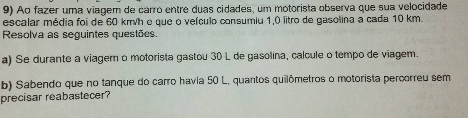 Ao fazer uma viagem de carro entre duas cidades, um motorista observa que sua velocidade 
escalar média foi de 60 km/h e que o veículo consumiu 1,0 litro de gasolina a cada 10 km. 
Resolva as seguintes questões. 
a) Se durante a viagem o motorista gastou 30 L de gasolina, calcule o tempo de viagem. 
b) Sabendo que no tanque do carro havia 50 L, quantos quilômetros o motorista percorreu sem 
precisar reabastecer?