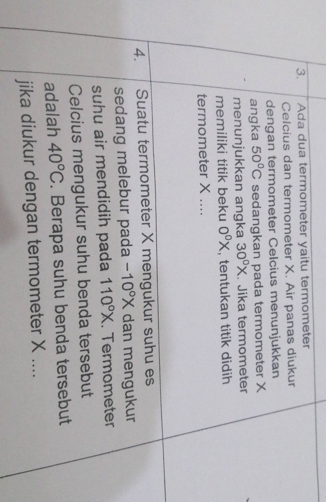 Ada dua termometer yaitu termometer 
Celcius dan termometer X. Air panas diukur 
dengan termometer Celcius menunjukkan 
angka 50°C sedangkan pada termometer X
menunjukkan angka 30^0X. Jika termometer 
memiliki titik beku 0^0X , tentukan titik didih 
termometer X.... 
4. Suatu termometer X mengukur suhu es 
sedang melebur pada -10°X dan mengukur 
suhu air mendidih pada 110°X. Termometer 
Celcius mengukur suhu benda tersebut 
adalah 40°C. Berapa suhu benda tersebut 
jika diukur dengan termometer X....