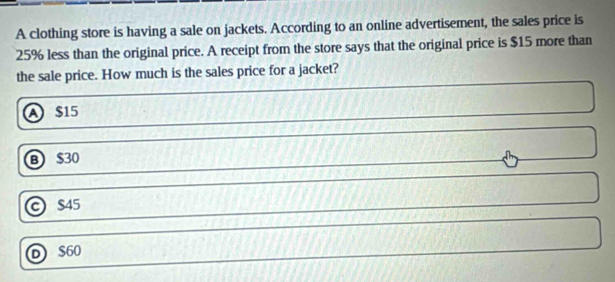 A clothing store is having a sale on jackets. According to an online advertisement, the sales price is
25% less than the original price. A receipt from the store says that the original price is $15 more than
the sale price. How much is the sales price for a jacket?
A $15
B $30
© $45
D $60