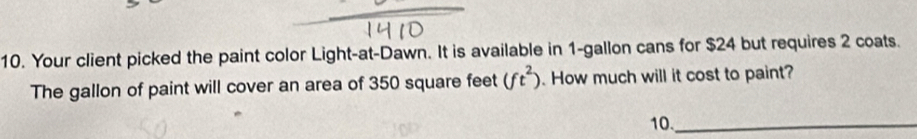 Your client picked the paint color Light-at-Dawn. It is available in 1-gallon cans for $24 but requires 2 coats. 
The gallon of paint will cover an area of 350 square feet (ft^2). How much will it cost to paint? 
10._