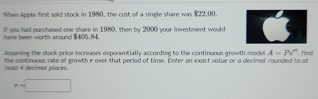 When Apple first sold stock in 1980, the cost of a single share was $22.00. 
If you had purchased one share in 1980, then by 2000 your investment would 
have been worth around $405.84. 
Assuming the stock price increases exponentially according to the continuous growth model A=Pe^(rt) , find 
the continuous rate of growth r over that period of time. Enter an exact value or a decimal rounded to at 
least 4 decimal places.
r=□