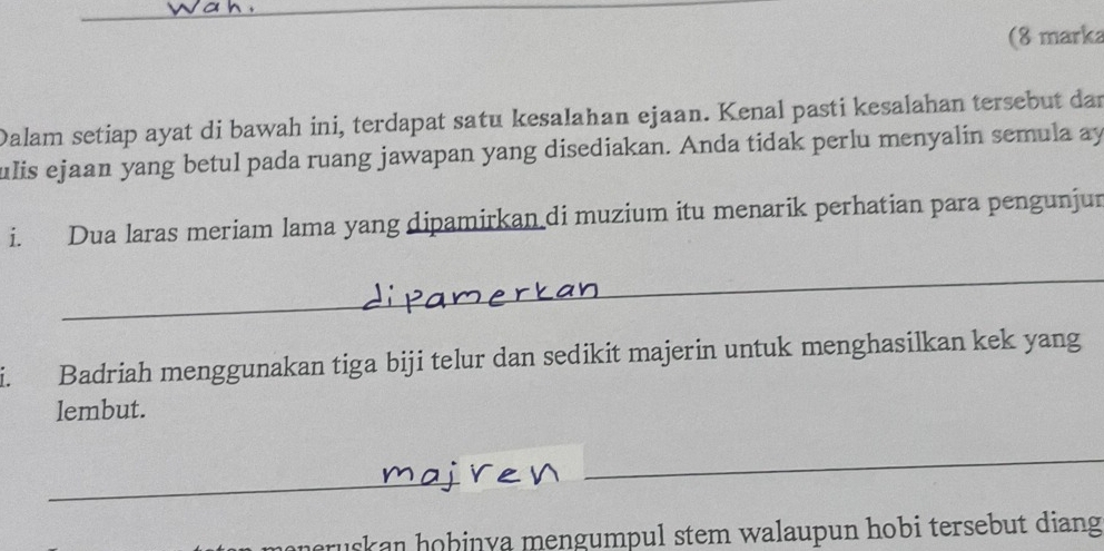 (8 marka 
Dalam setiap ayat di bawah ini, terdapat satu kesalahan ejaan. Kenal pasti kesalahan tersebut dar 
ulis ejaan yang betul pada ruang jawapan yang disediakan. Anda tidak perlu menyalin semula ay 
i. Dua laras meriam lama yang dipamirkan di muzium itu menarik perhatian para pengunjur 
a Badriah menggunakan tiga biji telur dan sedikit majerin untuk menghasilkan kek yang 
lembut. 
sk an hobinya mengumpul stem walaupun hobi tersebut diang