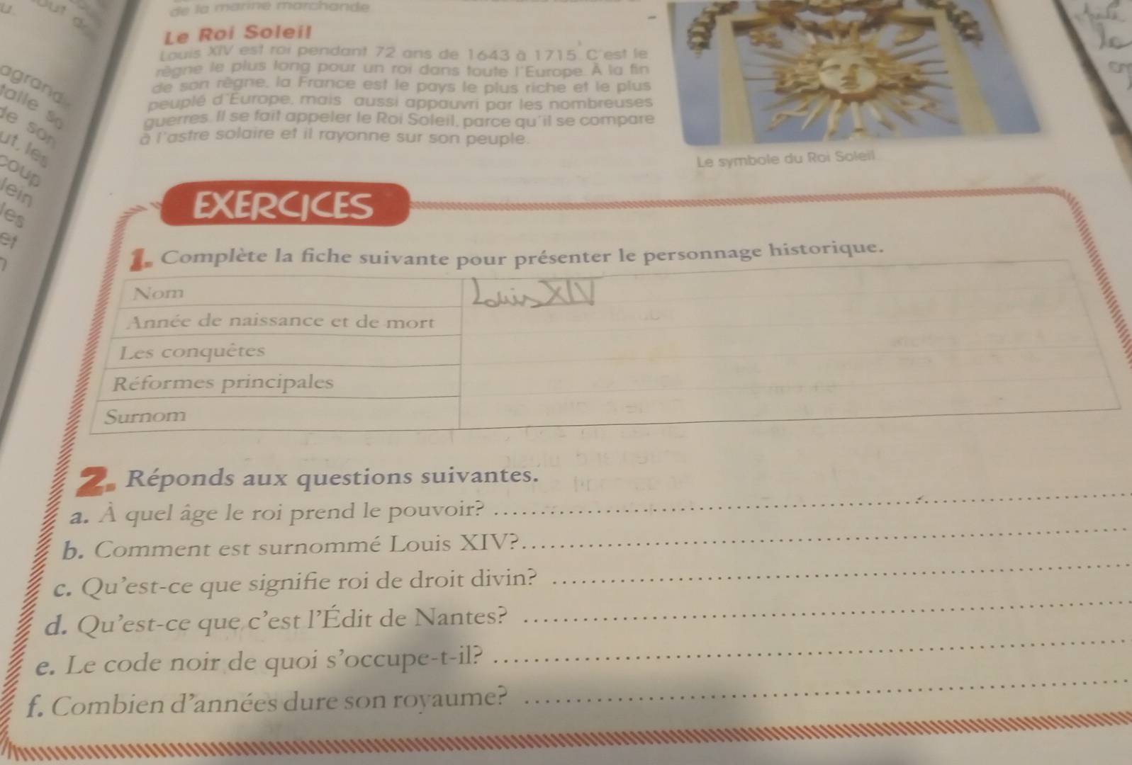 de la marné marchande 
ut dr 
Le Roi Soleil 
Louis XIV est roi pendant 72 ans de 1643 à 1715 C'est le 
r ge le plus long pour un roi dans toute l'Europe. À la fin 
e son règne, la France est le pays le plus riche et le plus 
agrand alle s 
peuplé d'Europe, mais aussi appauvri par les nombreuses 
querres. Il se fait appeler le Roi Soleil, parce qu'il se compare 
le sör 
a l'astre solaire et il rayonne sur son peuple. 
ut les 
Le symbole du Roi Soleil 
coup 
lein 
les 
EXERCICES 
of 
ge historique. 
2. Réponds aux questions suivantes. 
a. À quel âge le roi prend le pouvoir? 
_ 
_ 
b. Comment est surnommé Louis XIV? 
_ 
c. Qu’est-ce que signifie roi de droit divin? 
d. Qu’est-ce que c’est l’Édit de Nantes? 
_ 
e. Le code noir de quoi s’occupe-t-il? 
_ 
f. Combien d’années dure son royaume? 
_ 
................................