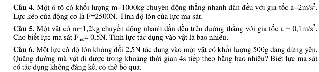 Một ô tô có khối lượng m=1000kg chuyền động thẳng nhanh dần đều với gia tốc a=2m/s^2. 
Lực kéo của động cơ là F=2500N. Tính độ lớn của lực ma sát. 
Câu 5. Một vật có m=1 ,2kg; chuyển động nhanh dần đều trên đường thẳng với gia tốc a=0, 1m/s^2. 
Cho biết lực ma sát F_ms=0,5N. Tính lực tác dụng vào vật là bao nhiêu. 
Câu 6. Một lực có độ lớn không đổi 2,5N tác dụng vào một vật có khối lượng 500g đang đứng yên. 
Quãng đường mà vật đi được trong khoảng thời gian 4s tiếp theo bằng bao nhiêu? Biết lực ma sát 
có tác dụng không đáng kể, có thể bỏ qua.