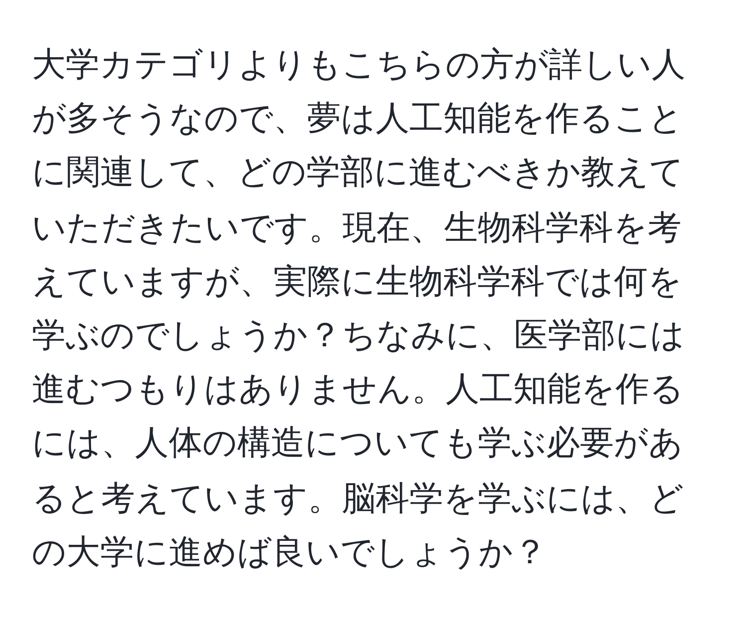 大学カテゴリよりもこちらの方が詳しい人が多そうなので、夢は人工知能を作ることに関連して、どの学部に進むべきか教えていただきたいです。現在、生物科学科を考えていますが、実際に生物科学科では何を学ぶのでしょうか？ちなみに、医学部には進むつもりはありません。人工知能を作るには、人体の構造についても学ぶ必要があると考えています。脳科学を学ぶには、どの大学に進めば良いでしょうか？