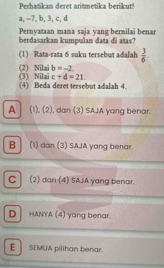 Perhatikan deret aritmetika berikut!
a, -7, b, 3, c, d
Pernyataan mana saja yang bernilai benar
berdasarkan kumpulan data di atas?
(1) Rata-rata 6 suku tersebut adalah  3/6 . 
(2) Nilai b=-2. 
(3) Nilai c+d=21. 
(4) Beda deret tersebut adalah 4.
A (1), (2), dan (3) SAJA yang benar.
B (1) dan (3) SAJA yang benar.
C (2) dan (4) SAJA yang benar.
DHANYA (4) yang benar.
E SEMUA pilihan benar.