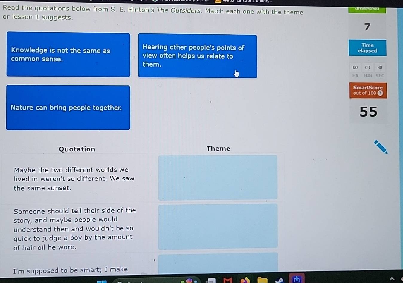 Read the quotations below from S. E. Hinton's The Outsiders. Match each one with the theme dnswered 
or lesson it suggests.
7
Hearing other people's points of Time 
Knowledge is not the same as elapsed 
common sense. 
view often helps us relate to 
them. 
00 03 48 
HR MIN SEC 
SmartScore 
out of 100 ① 
Nature can bring people together.
55
Quotation Theme 
Maybe the two different worlds we 
lived in weren't so different. We saw 
the same sunset. 
Someone should tell their side of the 
story, and maybe people would 
understand then and wouldn't be so 
quick to judge a boy by the amount 
of hair oil he wore. 
I'm supposed to be smart; I make