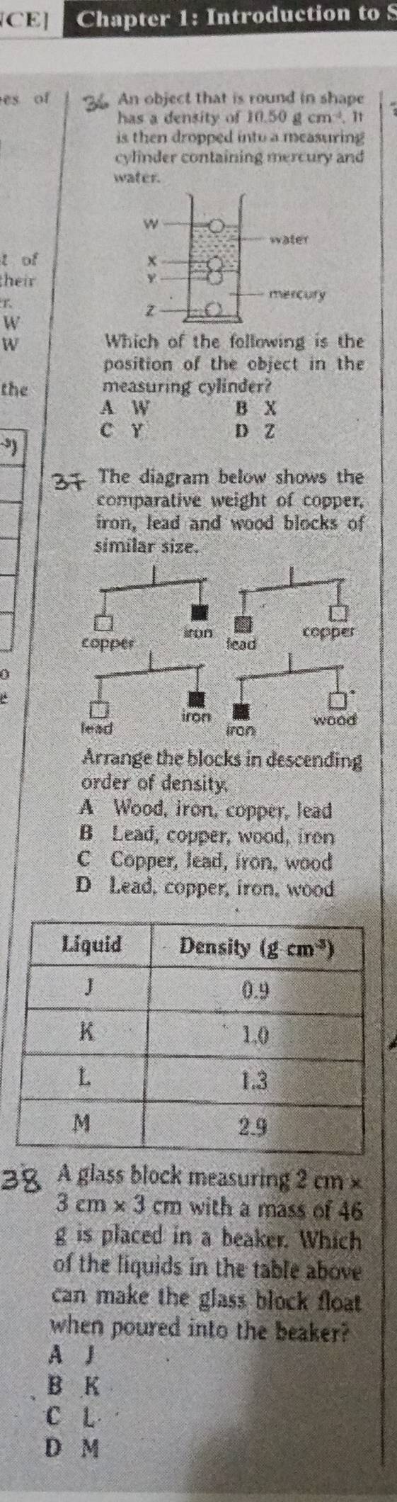 [CE] Chapter 1: Introduction to S
es of An object that is round in shape
has a density of 10.50gcm^(-4).11
is then dropped into a measuring
cylinder containing mercury and
water.
l of 
their 
W
W Which of the following is the
position of the object in the
the measuring cylinder?
A W B X
C Y D Z
The diagram below shows the
comparative weight of copper.
iron, lead and wood blocks of
similar size.
copper iron
lead copper
a
lead iron wood
iron
Arrange the blocks in descending
order of density.
A Wood, iron, copper, lead
B Lead, copper, wood, iron
C Copper, lead, iron, wood
D Lead, copper, iron, wood
A glass block measuring 2 cm ×
3cm* 3cm with a mass of 46
g is placed in a beaker. Which
of the liquids in the table above
can make the glass block float 
when poured into the beaker?
A J
B K
C L
D M