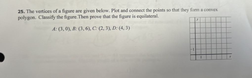 The vertices of a figure are given below. Plot and connect the points so that they form a convex 
polygon. Classify the figure.Then prove that the figure is equilateral.
A: (3,0), B:(3,6), C:(2,3), D:(4,3)