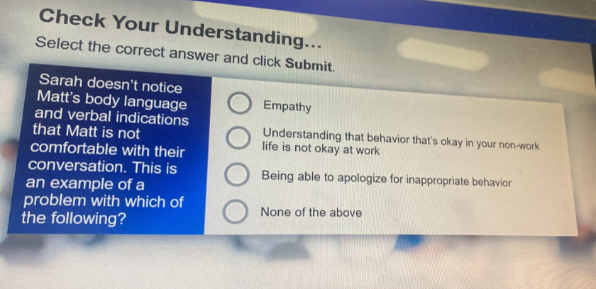 Check Your Understanding...
Select the correct answer and click Submit.
Sarah doesn't notice
Matt's body language
Empathy
and verbal indications
Understanding that behavior that's okay in your non-work
that Matt is not life is not okay at work
comfortable with their
conversation. This is Being able to apologize for inappropriate behavior
an example of a
problem with which of
the following?
None of the above