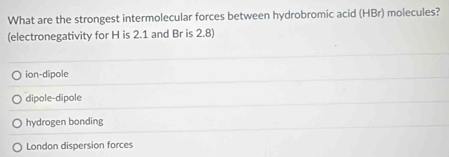 What are the strongest intermolecular forces between hydrobromic acid (HBr) molecules?
(electronegativity for H is 2.1 and Br is 2.8)
ion-dipole
dipole-dipole
hydrogen bonding
London dispersion forces